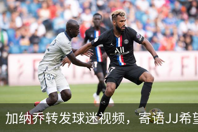 加纳乔转发球迷视频，寄语JJ希望他能避免相同命运