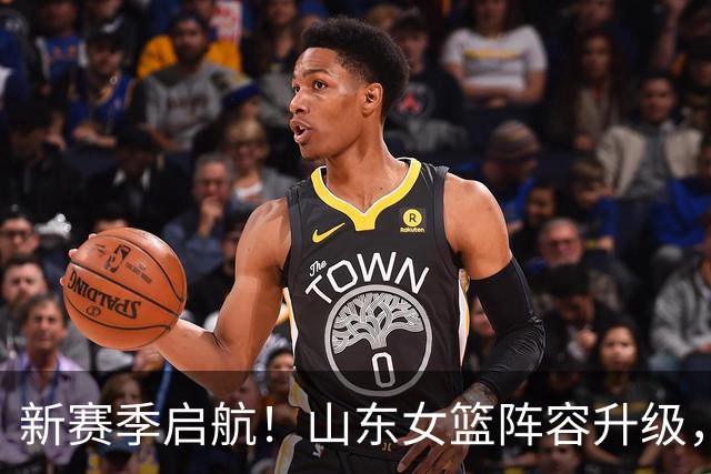 新赛季启航！山东女篮阵容升级，国手加盟助力挑战强敌，磨合成关键隐忧
