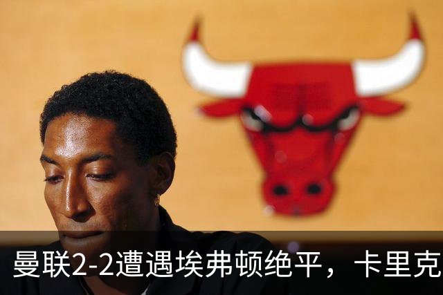 曼联2-2遭遇埃弗顿绝平，卡里克沮丧称如同失利！防线漏洞频现只得依靠进攻